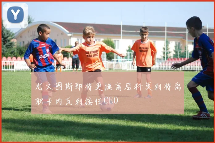尤文图斯即将更换高层科莫利将离职卡内瓦利接任CEO