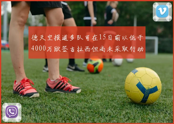 德天空报道多队可在15日前以低于4000万欧签吉拉西但尚未采取行动