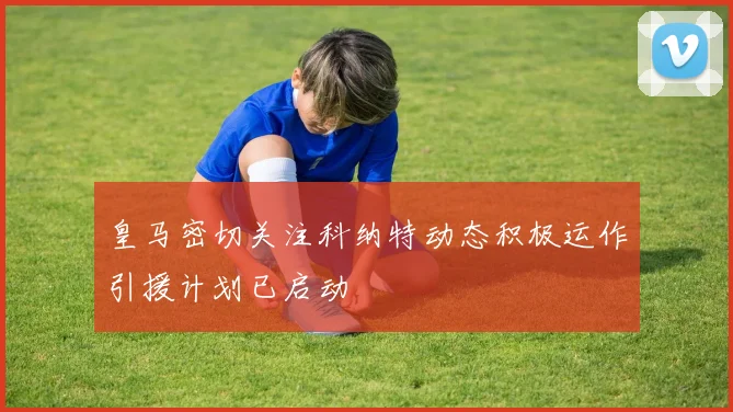 皇马密切关注科纳特动态积极运作引援计划已启动