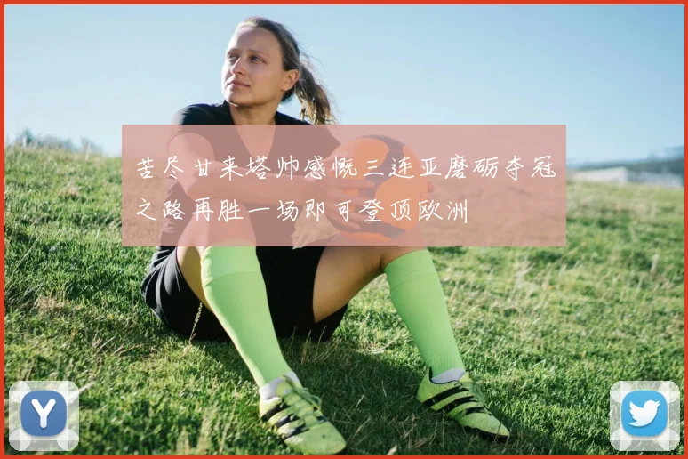 苦尽甘来塔帅感慨三连亚磨砺夺冠之路再胜一场即可登顶欧洲