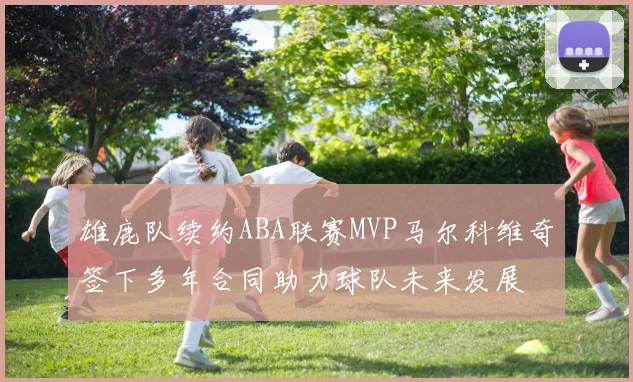 雄鹿队续约ABA联赛MVP马尔科维奇签下多年合同助力球队未来发展