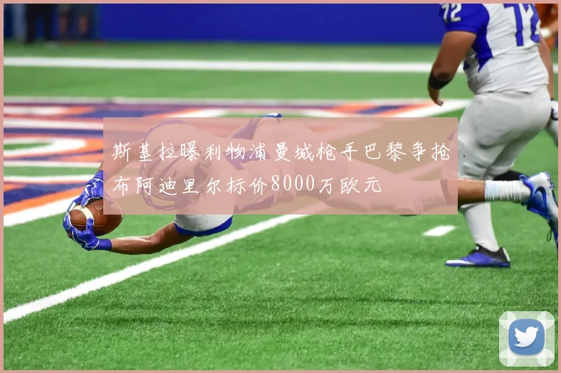 斯基拉曝利物浦曼城枪手巴黎争抢布阿迪里尔标价8000万欧元