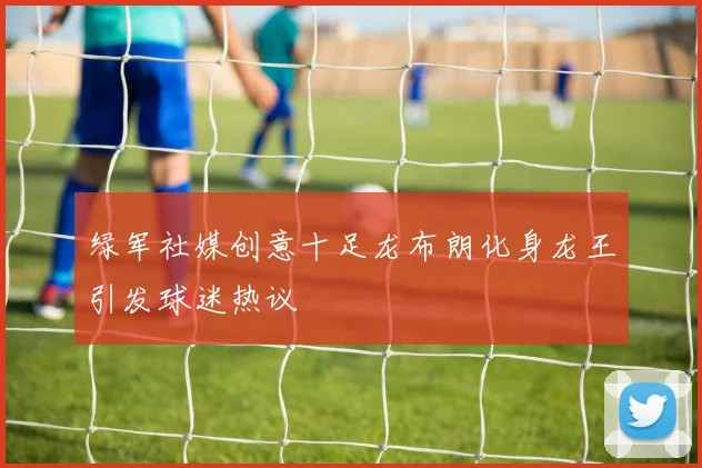 绿军社媒创意十足龙布朗化身龙王引发球迷热议
