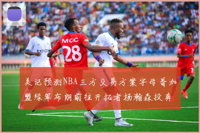 美记预测NBA三方交易方案字母哥加盟绿军布朗前往开拓者杨瀚森投奔雄鹿