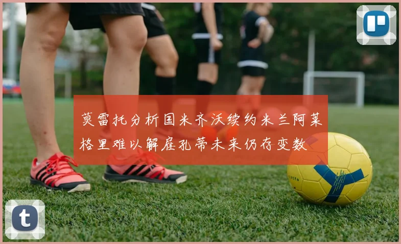 莫雷托分析国米齐沃续约米兰阿莱格里难以解雇孔蒂未来仍存变数