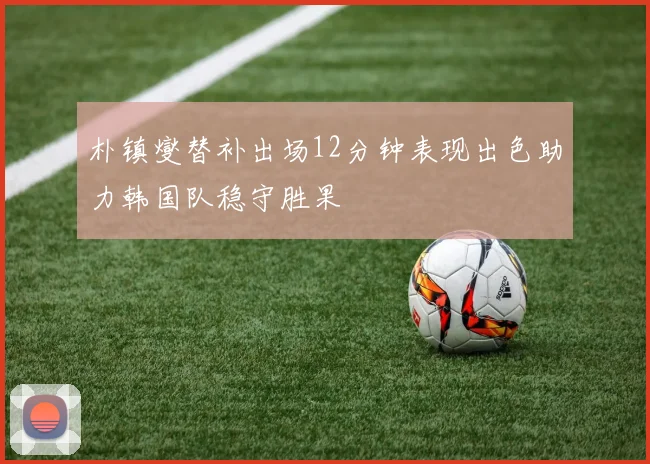 朴镇燮替补出场12分钟表现出色助力韩国队稳守胜果
