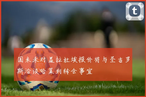 国米未对盖拉杜埃报价将与圣吉罗斯洽谈哈莱利转会事宜