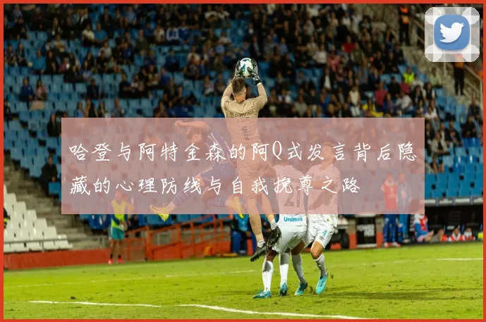 哈登与阿特金森的阿Q式发言背后隐藏的心理防线与自我挽尊之路