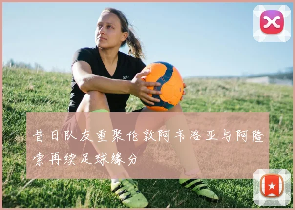 昔日队友重聚伦敦阿韦洛亚与阿隆索再续足球缘分