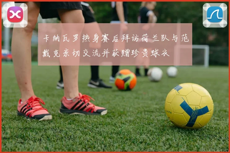 卡纳瓦罗热身赛后拜访荷兰队与范戴克亲切交流并获赠珍贵球衣