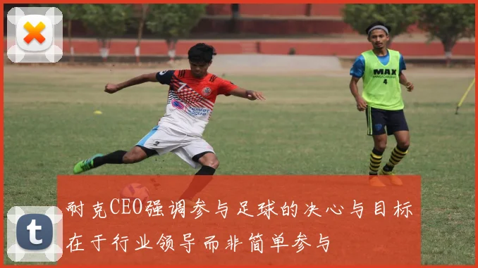 耐克CEO强调参与足球的决心与目标在于行业领导而非简单参与