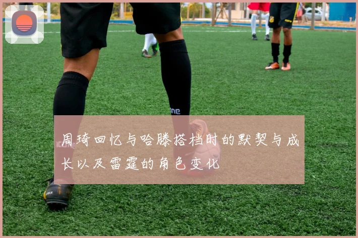 周琦回忆与哈滕搭档时的默契与成长以及雷霆的角色变化