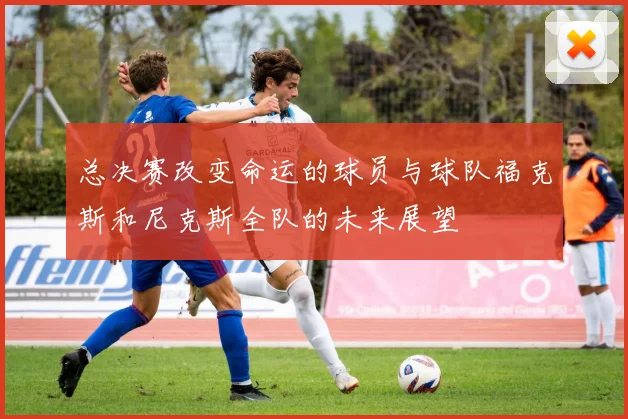 总决赛改变命运的球员与球队福克斯和尼克斯全队的未来展望