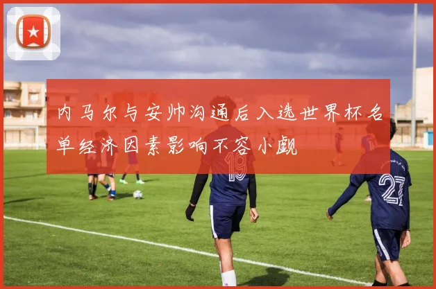 内马尔与安帅沟通后入选世界杯名单经济因素影响不容小觑