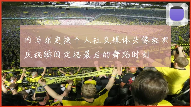 内马尔更换个人社交媒体头像经典庆祝瞬间定格最后的舞蹈时刻