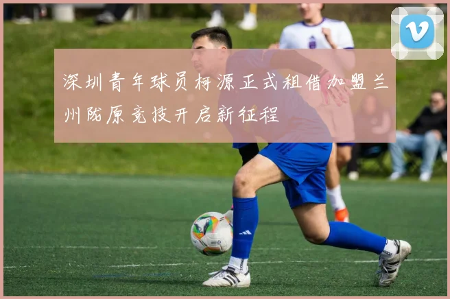 深圳青年球员柯源正式租借加盟兰州陇原竞技开启新征程