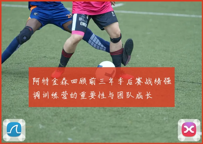 阿特金森回顾前三年季后赛战绩强调训练营的重要性与团队成长