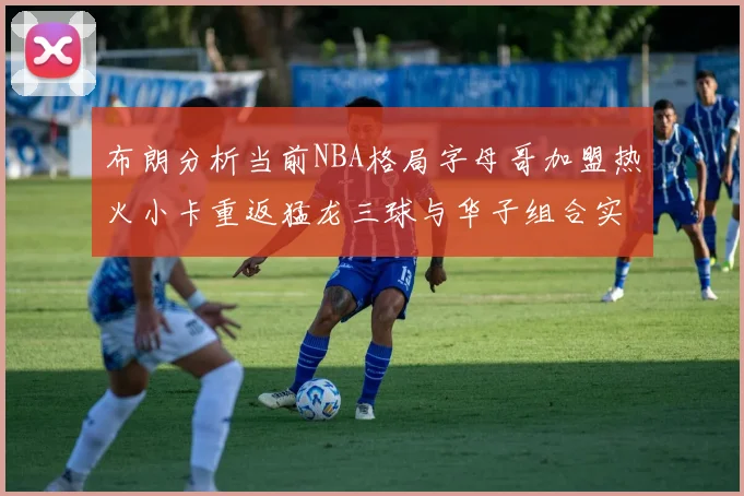 布朗分析当前NBA格局字母哥加盟热火小卡重返猛龙三球与华子组合实力强劲