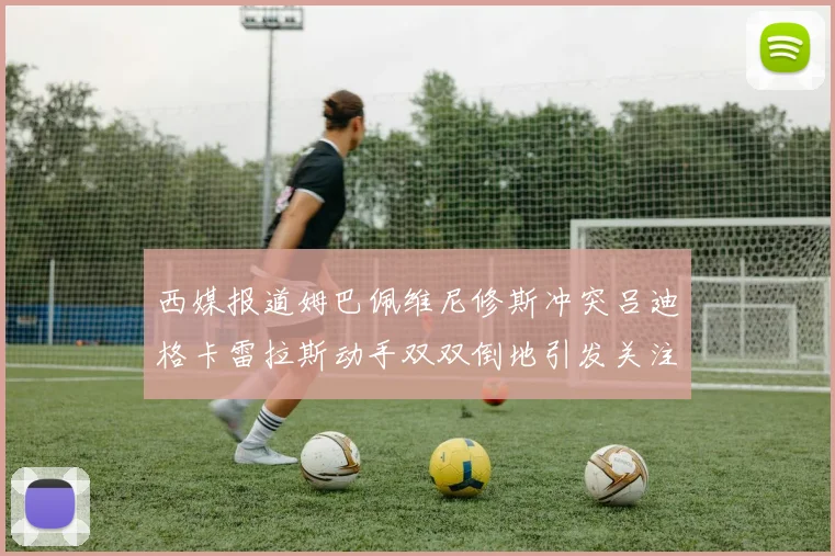 西媒报道姆巴佩维尼修斯冲突吕迪格卡雷拉斯动手双双倒地引发关注
