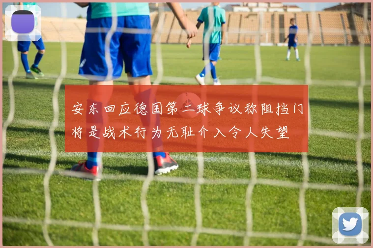 安东回应德国第二球争议称阻挡门将是战术行为无耻介入令人失望