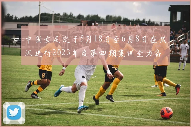 中国女足定于5月18日至6月8日在武汉进行2023年度第四期集训全力备战国际赛事