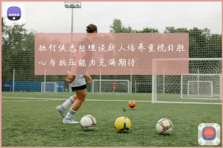 独行侠总经理谈新人培养重视好胜心与抗压能力充满期待