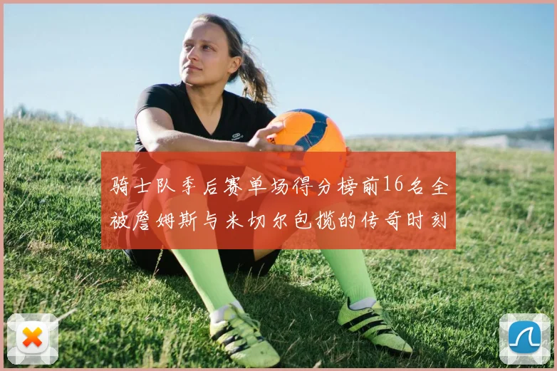 骑士队季后赛单场得分榜前16名全被詹姆斯与米切尔包揽的传奇时刻