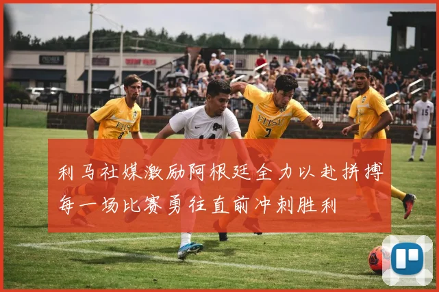 利马社媒激励阿根廷全力以赴拼搏每一场比赛勇往直前冲刺胜利