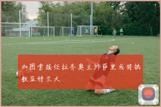 加图索接任拉齐奥主帅萨里或将执教亚特兰大