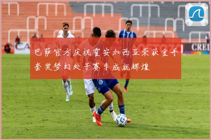 巴萨官方庆祝霍安加西亚荣获金手套奖梦幻处子赛季成就辉煌