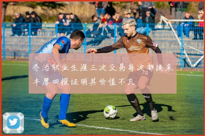 乔治职业生涯三次交易每次都换来丰厚回报证明其价值不凡