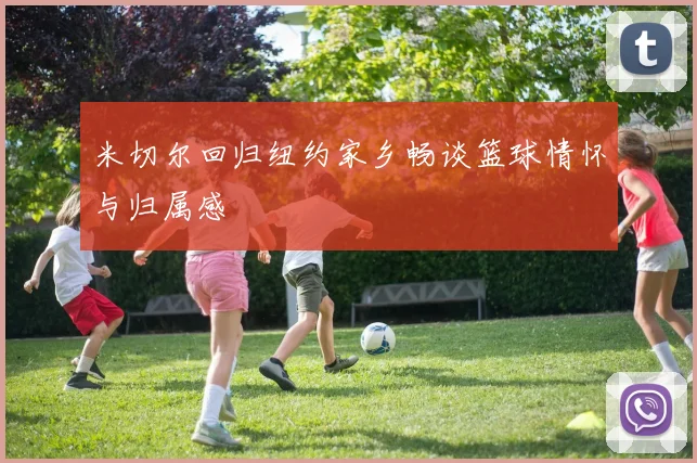 米切尔回归纽约家乡畅谈篮球情怀与归属感