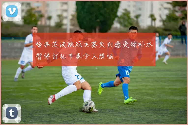 哈弗茨谈欧冠决赛失利感受称补水暂停打乱节奏令人烦恼