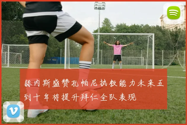 赫内斯盛赞孔帕尼执教能力未来五到十年将提升拜仁全队表现