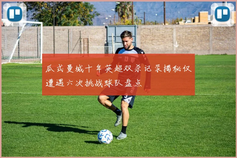 瓜式曼城十年英超双杀记录揭秘仅遭遇六次挑战球队盘点