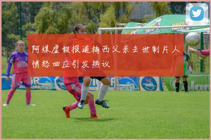 阿媒虚假报道梅西父亲去世制片人愤怒回应引发热议